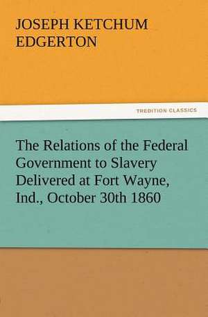 The Relations of the Federal Government to Slavery Delivered at Fort Wayne, Ind., October 30th 1860 de Joseph K. (Joseph Ketchum) Edgerton