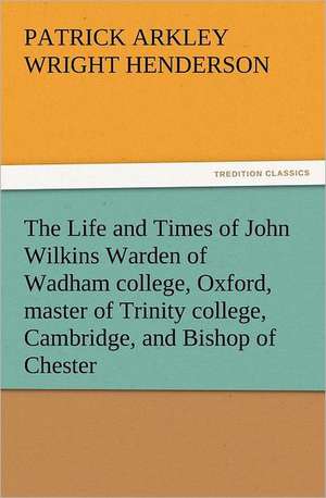 The Life and Times of John Wilkins Warden of Wadham College, Oxford, Master of Trinity College, Cambridge, and Bishop of Chester: 22 Volumes de P. A. (Patrick Arkley) Wright Henderson