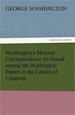 Washington's Masonic Correspondence as Found Among the Washington Papers in the Library of Congress: Some Things He Should Know de George Washington