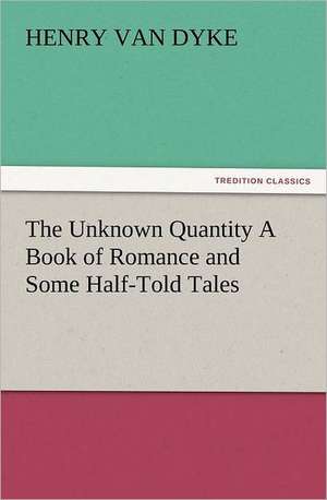 The Unknown Quantity a Book of Romance and Some Half-Told Tales: New and Old de Henry Van Dyke