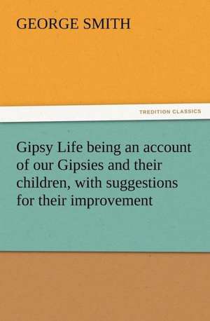 Gipsy Life Being an Account of Our Gipsies and Their Children, with Suggestions for Their Improvement: As Sanctioned by Medical Men, and by Experience in All Ages Including a System of Vegetable Cookery de George Smith