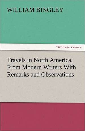 Travels in North America, from Modern Writers with Remarks and Observations, Exhibiting a Connected View of the Geography and Present State of That Qu: His Love and Exploits, Together with Some Account of the Singular Manner by de William Bingley