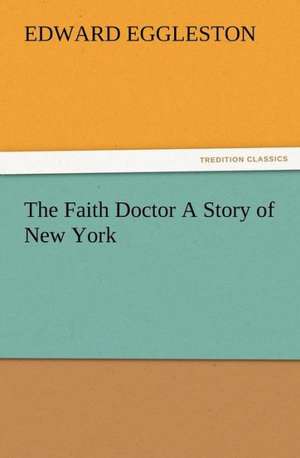 The Faith Doctor a Story of New York: His Love and Exploits, Together with Some Account of the Singular Manner by de Edward Eggleston