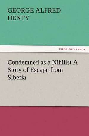 Condemned as a Nihilist a Story of Escape from Siberia: A Tale of the Gold Fields of California de G. A. (George Alfred) Henty