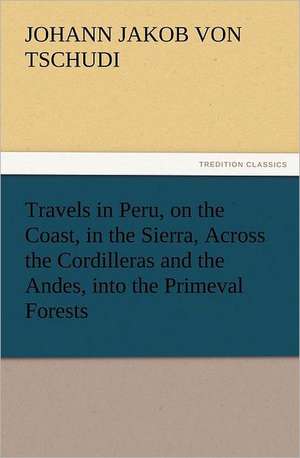 Travels in Peru, on the Coast, in the Sierra, Across the Cordilleras and the Andes, Into the Primeval Forests: A Tale of the Gold Fields of California de Johann Jakob von Tschudi