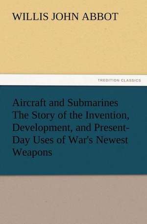 Aircraft and Submarines the Story of the Invention, Development, and Present-Day Uses of War's Newest Weapons: Their Nature and Uses de Willis J. (Willis John) Abbot