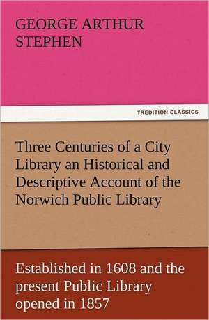 Three Centuries of a City Library an Historical and Descriptive Account of the Norwich Public Library Established in 1608 and the Present Public Libra: With Pictures to Match de Geo. A. (George Arthur) Stephen