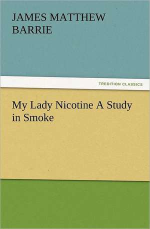 My Lady Nicotine a Study in Smoke: How to Grow Them a Practical Treatise, Giving Full Details on Every Point, Including Keeping and Marketing the Crop de J. M. (James Matthew) Barrie