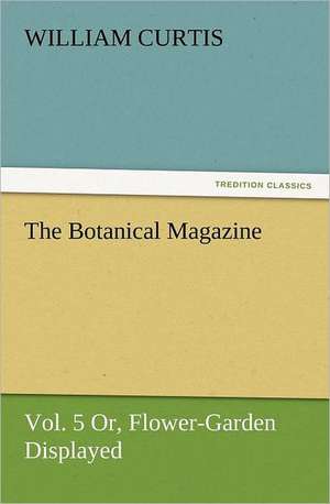 The Botanical Magazine, Vol. 5 Or, Flower-Garden Displayed de William Curtis