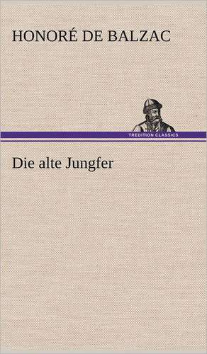 Die Alte Jungfer: Light on Dark Corners a Complete Sexual Science and a Guide to Purity and Physical Manhood, Advice to Maiden, Wife, an de Honoré de Balzac