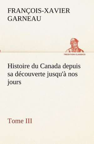 Histoire Du Canada Depuis Sa Decouverte Jusqu'a Nos Jours. Tome III: Dialogues de F. -X. (François-Xavier) Garneau