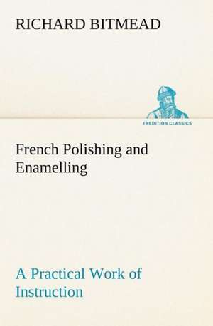 French Polishing and Enamelling a Practical Work of Instruction: And Remarkable Answers to Prayer de Richard Bitmead