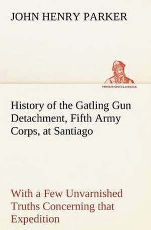 History of the Gatling Gun Detachment, Fifth Army Corps, at Santiago with a Few Unvarnished Truths Concerning That Expedition: Prior, Congreve, Blackmore, Pope de John H. (John Henry) Parker