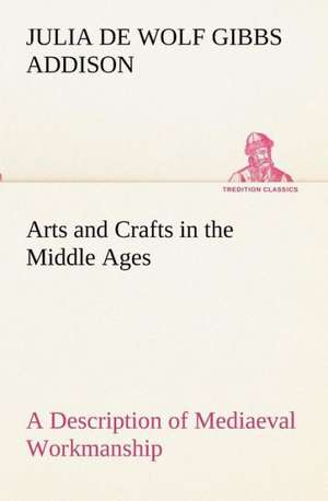 Arts and Crafts in the Middle Ages a Description of Mediaeval Workmanship in Several of the Departments of Applied Art, Together with Some Account of: With Special Reference to the Use of Alcoholic Drinks and Narcotics de Julia de Wolf Gibbs Addison