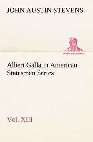 Albert Gallatin American Statesmen Series, Vol. XIII de John Austin Stevens