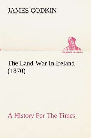 The Land-War in Ireland (1870) a History for the Times: With Special Reference to the Use of Alcoholic Drinks and Narcotics de James Godkin