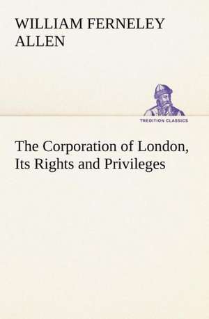 The Corporation of London, Its Rights and Privileges de William Ferneley Allen