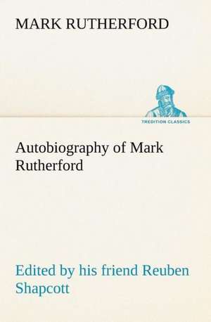 Autobiography of Mark Rutherford, Edited by His Friend Reuben Shapcott: With a Description of the Various Investments Chiefly Dealt in on the Stock Exchange, and the Mode of Dealing Ther de Mark Rutherford