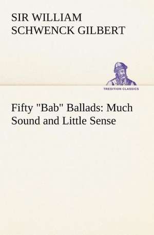 Fifty Bab Ballads: Much Sound and Little Sense de Sir William Schwenck Gilbert