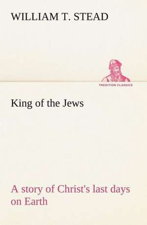 King of the Jews a Story of Christ's Last Days on Earth: Construction and Operation; A Practical Book Which Shows, in Illustrations, Working Plans and Text, How to Build and N de William T. Stead