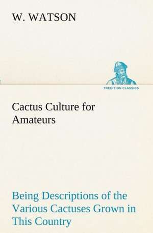 Cactus Culture for Amateurs Being Descriptions of the Various Cactuses Grown in This Country, with Full and Practical Instructions for Their Successfu: With Specimens of Esperanto and Grammar de W. Watson