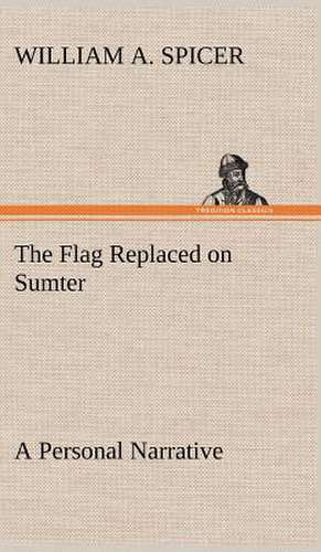 The Flag Replaced on Sumter a Personal Narrative: Its Origin and Associations Together with Its Historical Events and Festive Celebrations During Nineteen Centuries de William A. Spicer