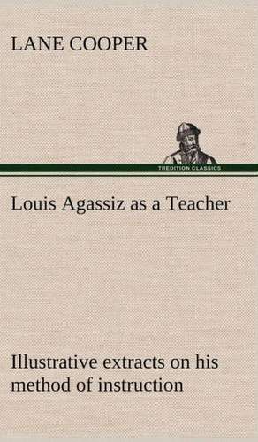 Louis Agassiz as a Teacher; Illustrative Extracts on His Method of Instruction: Its Origin and Associations Together with Its Historical Events and Festive Celebrations During Nineteen Centuries de Lane Cooper