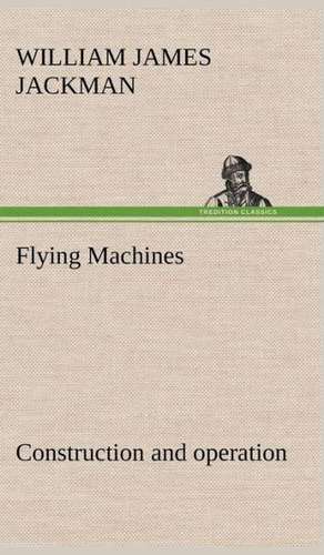 Flying Machines: Construction and Operation; A Practical Book Which Shows, in Illustrations, Working Plans and Text, How to Build and N de William James Jackman