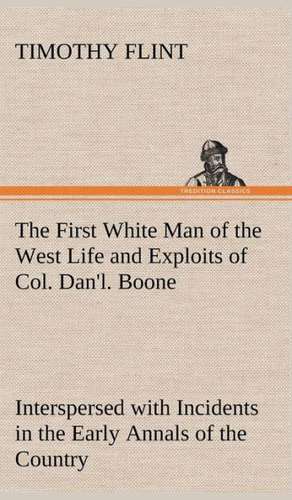 The First White Man of the West Life and Exploits of Col. Dan'l. Boone, the First Settler of Kentucky; Interspersed with Incidents in the Early Annals: A Girl of Today de Timothy Flint