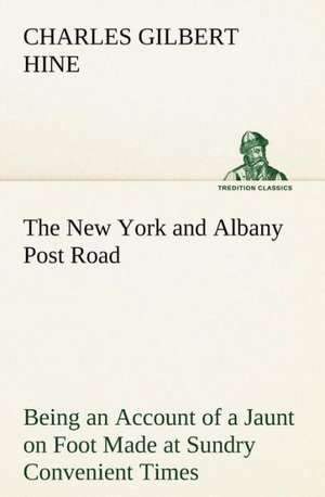 The New York and Albany Post Road from Kings Bridge to the Ferry at Crawlier, Over Against Albany, Being an Account of a Jaunt on Foot Made at Sundr: An Historical Research de Charles Gilbert Hine