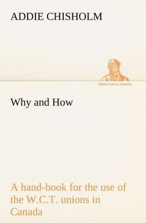 Why and How: A Hand-Book for the Use of the W.C.T. Unions in Canada de Addie Chisholm