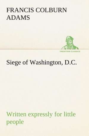 Siege of Washington, D.C., Written Expressly for Little People: How to Form It with Detailed Instructions for Collecting a Complete Library of English Literature de F. Colburn (Francis Colburn) Adams