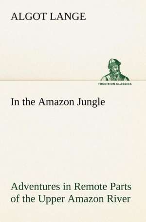 In the Amazon Jungle Adventures in Remote Parts of the Upper Amazon River, Including a Sojourn Among Cannibal Indians de Algot Lange