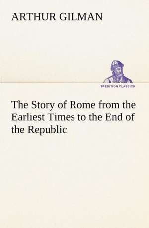 The Story of Rome from the Earliest Times to the End of the Republic de Arthur Gilman