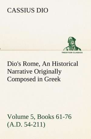 Dio's Rome, Volume 5, Books 61-76 (A.D. 54-211) an Historical Narrative Originally Composed in Greek During the Reigns of Septimius Severus, Geta and: The Five Human Types de Cassius Dio