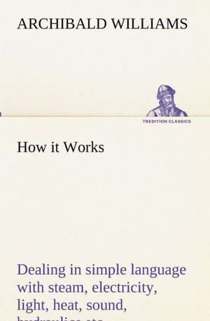 How It Works Dealing in Simple Language with Steam, Electricity, Light, Heat, Sound, Hydraulics, Optics, Etc.: Retold from the Voyage of the Discovery and Scott's Last Expedition de Archibald Williams