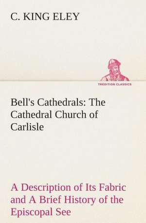 Bell's Cathedrals: The Cathedral Church of Carlisle a Description of Its Fabric and a Brief History of the Episcopal See de C. King Eley