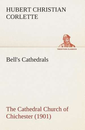 Bell's Cathedrals: The Cathedral Church of Chichester (1901) a Short History & Description of Its Fabric with an Account of the Diocese a de Hubert C. (Hubert Christian) Corlette