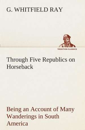 Through Five Republics on Horseback, Being an Account of Many Wanderings in South America de G. Whitfield Ray