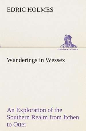 Wanderings in Wessex an Exploration of the Southern Realm from Itchen to Otter: Essays on the Character and Mission of the Poet as Interpreted in English Verse of the Last One Hundred and Fifty Year de Edric Holmes