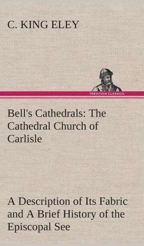 Bell's Cathedrals: The Cathedral Church of Carlisle a Description of Its Fabric and a Brief History of the Episcopal See de C. King Eley