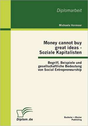 Money Cannot Buy Great Ideas - Soziale Kapitalisten: Begriff, Beispiele Und Gesellschaftliche Bedeutung Von Social Entrepreneurship de Michaela Vormoor