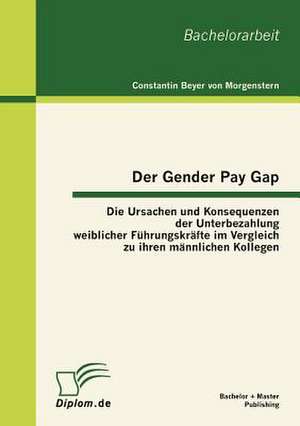 Der Gender Pay Gap: Die Ursachen Und Konsequenzen Der Unterbezahlung Weiblicher F Hrungskr Fte Im Vergleich Zu Ihren M Nnlichen Kollegen de Constantin Beyer von Morgenstern