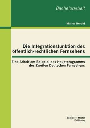 Die Integrationsfunktion Des Ffentlich-Rechtlichen Fernsehens: Eine Arbeit Am Beispiel Des Hauptprogramms Des Zweiten Deutschen Fernsehens de Marius Herold