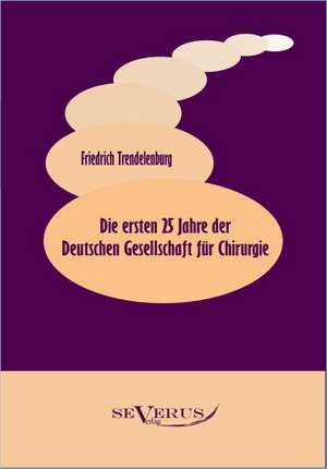 Die Ersten 25 Jahre Der Deutschen Gesellschaft Fur Chirurgie: Ein Beitrag Zur Kultur- Und Literatur-Geschichte Des 18. Jahrhunderts de Friedrich Trendelenburg