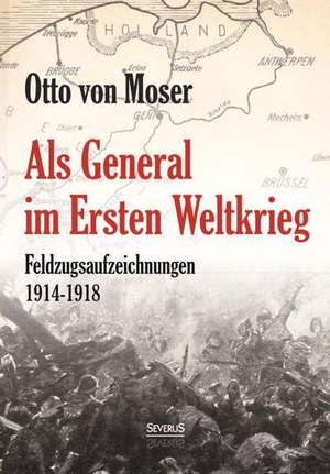 Als General im Ersten Weltkrieg. Feldzugsaufzeichnungen aus den Jahren 1914-1918 de Otto von Moser