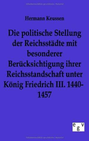 Die Politische Stellung Der Reichsstadte Mit Besonderer Berucksichtigung Ihrer Reichsstandschaft Unter Konig Friedrich III. 1440-1457: Ein Lehrbuch Von 1922. Fur Studierende Und Konstrukteure de Hermann Keussen