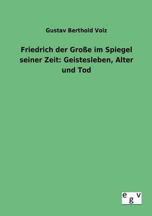 Friedrich der Große im Spiegel seiner Zeit: Geistesleben, Alter und Tod de Gustav Berthold Volz