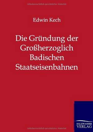 Die Gründung der Großherzoglich Badischen Staatseisenbahnen de Edwin Kech