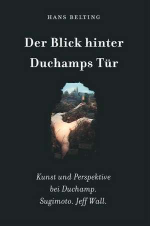 Hans Belting. Der Blick hinter Duchamps Tür. Kunst und Perspektive bei Duchamp. Sugimoto. Jeff Wall de Hans Belting